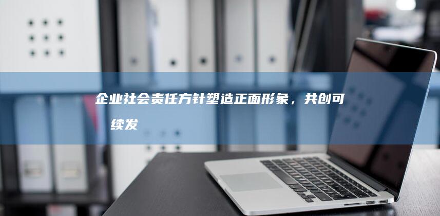 企业社会责任方针：塑造正面形象，共创可持续发展未来